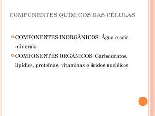 COMPONENTES QUÍMICOS DAS CÉLULAS 
 COMPONENTES INORGÂNICOS: Água e sais 
minerais 
 COMPONENTES ORGÂNICOS: Carboidratos, 
lipídios, proteínas, vitaminas e ácidos nucléicos 
 