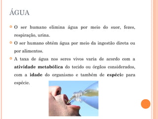 ÁGUA 
 O ser humano elimina água por meio do suor, fezes, 
respiração, urina. 
 O ser humano obtém água por meio da ingestão direta ou 
por alimentos. 
 A taxa de água nos seres vivos varia de acordo com a 
atividade metabólica do tecido ou órgãos considerados, 
com a idade do organismo e também de espécie para 
espécie. 
 