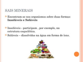 SAIS MINERAIS 
 Encontram-se nos organismos sobre duas formas: 
Insolúveis e Solúveis 
 Insolúveis - participam , por exemplo, na 
estrutura esquelética. 
 Solúveis – dissolvidos na água em forma de íons. 
 