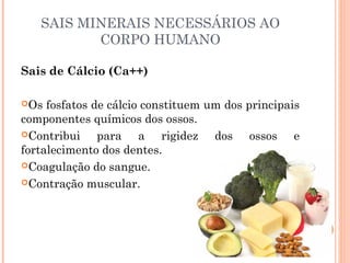 SAIS MINERAIS NECESSÁRIOS AO 
CORPO HUMANO 
Sais de Cálcio (Ca++) 
Os fosfatos de cálcio constituem um dos principais 
componentes químicos dos ossos. 
Contribui para a rigidez dos ossos e 
fortalecimento dos dentes. 
Coagulação do sangue. 
Contração muscular. 
 