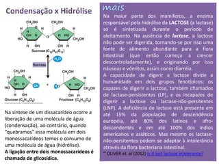 Condensação x Hidrólise                  Na maior parte dos mamíferos, a enzima
                                         responsável pela hidrólise da LACTOSE (a lactase)
                                         só é sintetizada durante o período de
                                         aleitamento. Na ausência de lactase, a lactose
                                         não pode ser digerida, tornando-se por isso uma
                                         fonte de alimento abundante para a flora
                                         intestinal (que então começa a crescer
                                         descontroladamente), e originando por isso
                                         náuseas e vómitos, assim como diarréia.
                                         A capacidade de digerir a lactose divide a
                                         humanidade em dois grupos fenotípicos: os
                                         capazes de digerir a lactose, também chamados
                                         de lactase-persistentes (LP), e os incapazes de
                                         digerir a lactose ou lactase-não-persitentes
                                         (LNP). A deficiência de lactase está presente em
Na síntese de um dissacarídeo ocorre a   até 15% da população de descendência
liberação de uma molécula de água        européia, até 80% dos latinos e afro-
(condensação), ao contrário, quando      descendentes e em até 100% dos índios
“quebramos” essa molécula em dois        americanos e asiáticos. Mas mesmo os lactase-
monossacarídeos temos o consumo de       não-persitentes podem se adaptar à intolerância
uma molécula de água (hidrólise).        através da flora bacteriana intestinal.
A ligação entre dois monossacarídeos é   ᔥ OLIVER et. al (2012) Is it just lactose intolerance?
chamada de glicosídica.
 