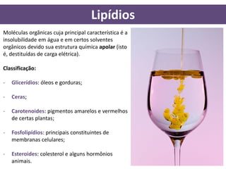 Lipídios
Moléculas orgânicas cuja principal característica é a
insolubilidade em água e em certos solventes
orgânicos devido sua estrutura química apolar (isto
é, destituídas de carga elétrica).

Classificação:

-   Glicerídios: óleos e gorduras;

-   Ceras;

-   Carotenoides: pigmentos amarelos e vermelhos
    de certas plantas;

-   Fosfolipídios: principais constituintes de
    membranas celulares;

-   Esteroides: colesterol e alguns hormônios
    animais.
 