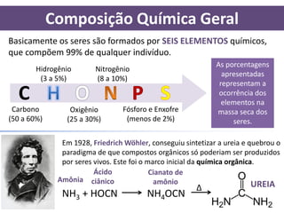 Composição Química Geral
Basicamente os seres são formados por SEIS ELEMENTOS químicos,
que compõem 99% de qualquer indivíduo.
                                                              As porcentagens
        Hidrogênio       Nitrogênio
                                                                apresentadas
         (3 a 5%)        (8 a 10%)
                                                               representam a
  C                                                            ocorrência dos
                                                                elementos na
 Carbono         Oxigênio        Fósforo e Enxofre            massa seca dos
(50 a 60%)      (25 a 30%)        (menos de 2%)                    seres.

               Em 1928, Friedrich Wöhler, conseguiu sintetizar a ureia e quebrou o
               paradigma de que compostos orgânicos só poderiam ser produzidos
               por seres vivos. Este foi o marco inicial da química orgânica.
                         Ácido              Cianato de
              Amônia ciânico                 amônio
                                                        ∆                   UREIA
               NH3 + HOCN                NH4OCN
 