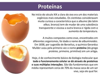 Proteínas
No início do século XIX a clara do ovo era um dos materiais
     orgânicos mais estudados. Os cientistas consideravam
      muito curiosa a característica que o albume (do latim
           albus, branco) tem de mudar de uma substância
       transparente e viscosa a outra branca e rígida com o
                                  aumento da temperatura.

        A muitos compostos como esse, encontrados em
diferentes organismos, foi dado o nome de albuminoides.
 Em 1838, por sugestão de Berzelius, o químico Gerardus
Mulder usou pela primeira vez o nome proteína (do grego
              proteios, primeiro, primitivo) em um artigo.

Hoje, é de conhecimento básico da biologia molecular que
 todo o funcionamento celular se dá através de proteínas
e suas múltiplas interações. São tão fundamentais que em
média representam cerca de 70% da massa seca de um ser
                                      vivo, seja ele qual for.
 