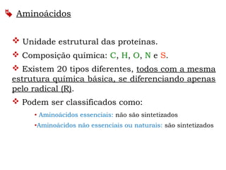  Unidade estrutural das proteínas.
 Composição química: C, H, O, N e S.
 Existem 20 tipos diferentes, todos com a mesma
estrutura química básica, se diferenciando apenas
pelo radical (R).
 Podem ser classificados como:
 Aminoácidos essenciais: não são sintetizados
Aminoácidos não essenciais ou naturais: são sintetizados
 Aminoácidos
 