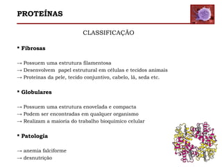 CLASSIFICAÇÃO
 Fibrosas
→ Possuem uma estrutura filamentosa
→ Desenvolvem papel estrutural em células e tecidos animais
→ Proteínas da pele, tecido conjuntivo, cabelo, lã, seda etc.
 Globulares
→ Possuem uma estrutura enovelada e compacta
→ Podem ser encontradas em qualquer organismo
→ Realizam a maioria do trabalho bioquímico celular
 Patologia
→ anemia falciforme
→ desnutrição
PROTEÍNAS
 