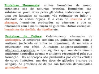 Proteínas Hormonais: muitos hormônios de nosso
organismo são de natureza proteica. Hormônios são
substâncias produzidas pelas glândulas endócrinas e que,
uma vez lançadas no sangue, vão estimular ou inibir a
atividade de certos órgãos. É o caso do insulina e do
glucagon, hormônios produzidos no pâncreas e que se
relacionam com e manutenção da glicemia. Outros exemplos:
hormônios da tireóide, da hipófise etc.
Proteínas de Defesa: Coletivamente chamadas de
anticorpos. O anticorpo combina-se, quimicamente, com o
antígeno (molécula estranha ao organismo), de maneira a
neutralizar seu efeito. A reação antígeno-anticorpo é
altamente específica, o que significa que um determinado
anticorpo neutraliza apenas o antígeno responsável pela sua
formação. Os anticorpos são produzidos por certas células
do corpo (linfócitos, um dos tipos de glóbulos brancos do
sangue). As proteínas de defesa são também denominadas
gamaglobulinas.
 