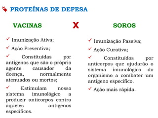  PROTEÍNAS DE DEFESA
xVACINAS SOROS
 Imunização Ativa;
 Ação Preventiva;
 Constituídas por
antígenos que são o próprio
agente causador da
doença, normalmente
atenuados ou mortos;
 Estimulam nosso
sistema imunológico a
produzir anticorpos contra
aqueles antígenos
específicos.
 Imunização Passiva;
 Ação Curativa;
 Constituídos por
anticorpos que ajudarão o
sistema imunológico do
organismo a combater um
antígeno específico.
 Ação mais rápida.
 