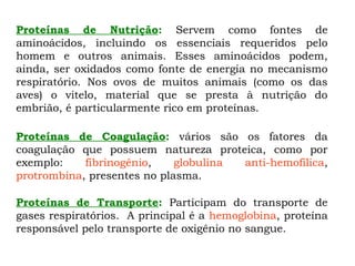 Proteínas de Nutrição: Servem como fontes de
aminoácidos, incluindo os essenciais requeridos pelo
homem e outros animais. Esses aminoácidos podem,
ainda, ser oxidados como fonte de energia no mecanismo
respiratório. Nos ovos de muitos animais (como os das
aves) o vitelo, material que se presta à nutrição do
embrião, é particularmente rico em proteínas.
Proteínas de Coagulação: vários são os fatores da
coagulação que possuem natureza proteica, como por
exemplo: fibrinogênio, globulina anti-hemofílica,
protrombina, presentes no plasma.
Proteínas de Transporte: Participam do transporte de
gases respiratórios. A principal é a hemoglobina, proteína
responsável pelo transporte de oxigênio no sangue.
 
