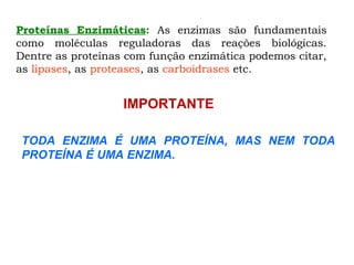 Proteínas Enzimáticas: As enzimas são fundamentais
como moléculas reguladoras das reações biológicas.
Dentre as proteínas com função enzimática podemos citar,
as lipases, as proteases, as carboidrases etc.
TODA ENZIMA É UMA PROTEÍNA, MAS NEM TODA
PROTEÍNA É UMA ENZIMA.
IMPORTANTE
 