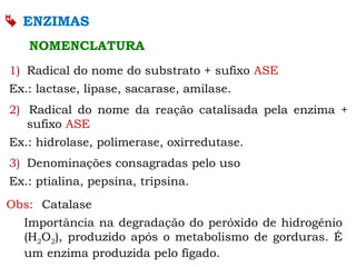  ENZIMAS
NOMENCLATURA
1) Radical do nome do substrato + sufixo ASE
Ex.: lactase, lipase, sacarase, amilase.
2) Radical do nome da reação catalisada pela enzima +
sufixo ASE
Ex.: hidrolase, polimerase, oxirredutase.
3) Denominações consagradas pelo uso
Ex.: ptialina, pepsina, tripsina.
Obs: Catalase
Importância na degradação do peróxido de hidrogênio
(H2O2), produzido após o metabolismo de gorduras. É
um enzima produzida pelo fígado.
 