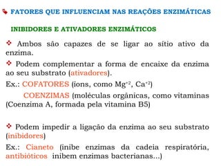 FATORES QUE INFLUENCIAM NAS REAÇÕES ENZIMÁTICAS
INIBIDORES E ATIVADORES ENZIMÁTICOS
 Ambos são capazes de se ligar ao sítio ativo da
enzima.
 Podem complementar a forma de encaixe da enzima
ao seu substrato (ativadores).
Ex.: COFATORES (íons, como Mg+2
, Ca+2
)
COENZIMAS (moléculas orgânicas, como vitaminas
(Coenzima A, formada pela vitamina B5)
 Podem impedir a ligação da enzima ao seu substrato
(inibidores)
Ex.: Cianeto (inibe enzimas da cadeia respiratória,
antibióticos inibem enzimas bacterianas...)
 