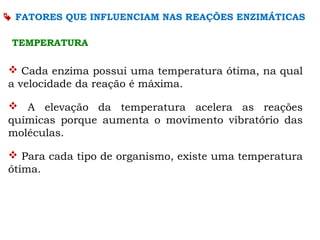  Cada enzima possui uma temperatura ótima, na qual
a velocidade da reação é máxima.
 A elevação da temperatura acelera as reações
químicas porque aumenta o movimento vibratório das
moléculas.
 Para cada tipo de organismo, existe uma temperatura
ótima.
TEMPERATURA
 FATORES QUE INFLUENCIAM NAS REAÇÕES ENZIMÁTICAS
 