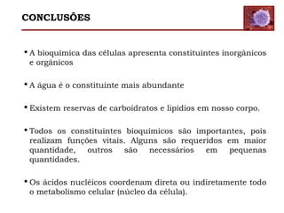  A bioquímica das células apresenta constituintes inorgânicos
e orgânicos
 A água é o constituinte mais abundante
 Existem reservas de carboidratos e lipídios em nosso corpo.
 Todos os constituintes bioquímicos são importantes, pois
realizam funções vitais. Alguns são requeridos em maior
quantidade, outros são necessários em pequenas
quantidades.
 Os ácidos nucléicos coordenam direta ou indiretamente todo
o metabolismo celular (núcleo da célula).
CONCLUSÕES
 