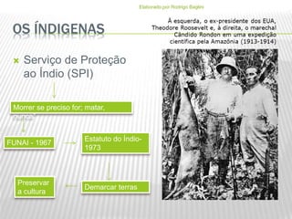 OS ÍNDIGENAS
 Serviço de Proteção
ao Índio (SPI)
Morrer se preciso for; matar,
nunca”
FUNAI - 1967
Estatuto do Índio-
1973
Demarcar terras
Preservar
a cultura
Elaborado por Rodrigo Baglini
 