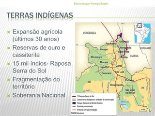 TERRAS INDÍGENAS
 Expansão agrícola
(últimos 30 anos)
 Reservas de ouro e
cassiterita
 15 mil índios- Raposa
Serra do Sol
 Fragmentação do
território
 Soberania Nacional
Elaborado por Rodrigo Baglini
 