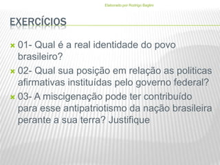 EXERCÍCIOS
 01- Qual é a real identidade do povo
brasileiro?
 02- Qual sua posição em relação as politicas
afirmativas instituídas pelo governo federal?
 03- A miscigenação pode ter contribuído
para esse antipatriotismo da nação brasileira
perante a sua terra? Justifique
Elaborado por Rodrigo Baglini
 