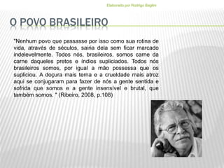 O POVO BRASILEIRO
Elaborado por Rodrigo Baglini
"Nenhum povo que passasse por isso como sua rotina de
vida, através de séculos, sairia dela sem ficar marcado
indelevelmente. Todos nós, brasileiros, somos carne da
carne daqueles pretos e índios supliciados. Todos nós
brasileiros somos, por igual a mão possessa que os
supliciou. A doçura mais terna e a crueldade mais atroz
aqui se conjugaram para fazer de nós a gente sentida e
sofrida que somos e a gente insensível e brutal, que
também somos. " (Ribeiro, 2008, p.108)
 