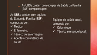 z As UBSs contam com equipes de Saúde da Família
(ESF) compostas por:
As UBSs contam com equipes
de Saúde da Família (ESF)
compostas por:
 Médico,
 Enfermeiro,
 Técnico de enfermagem
 Agentes comunitários de
saúde
Equipes de saúde bucal,
composta por:
 Odontólogo
 Técnico em saúde bucal.
 