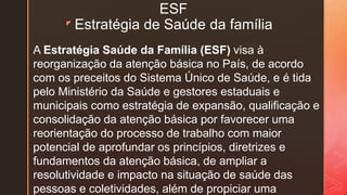 z
ESF
Estratégia de Saúde da família
A Estratégia Saúde da Família (ESF) visa à
reorganização da atenção básica no País, de acordo
com os preceitos do Sistema Único de Saúde, e é tida
pelo Ministério da Saúde e gestores estaduais e
municipais como estratégia de expansão, qualificação e
consolidação da atenção básica por favorecer uma
reorientação do processo de trabalho com maior
potencial de aprofundar os princípios, diretrizes e
fundamentos da atenção básica, de ampliar a
resolutividade e impacto na situação de saúde das
pessoas e coletividades, além de propiciar uma
 