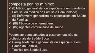 composta por, no mínimo:
 (I) Médico generalista, ou especialista em Saúde da
Família, ou médico de Família e Comunidade;
 (II) Enfermeiro generalista ou especialista em Saúde
da Família;
 (III) Técnico de enfermagem;
 (IV) Agentes comunitários de saúde.
Podem ser acrescentados a essa composição os
profissionais de Saúde Bucal:
 Cirurgião-dentista generalista ou especialista em
Saúde da Família,
 Técnico em Saúde Bucal.
 