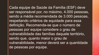 Cada equipe de Saúde da Família (ESF) deve
ser responsável por, no máximo, 4.000 pessoas,
sendo a média recomendada de 3.000 pessoas,
respeitando critérios de equidade para essa
definição. Recomenda-se que o número de
pessoas por equipe considere o grau de
vulnerabilidade das famílias daquele território,
sendo que, quanto maior o grau de
vulnerabilidade, menor deverá ser a quantidade
de pessoas por equipe.
 
