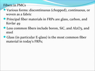 Fibers in PMCs
Various forms: discontinuous (chopped), continuous, or
woven as a fabric
Principal fiber materials in FRPs are glass, carbon, and
Kevlar 49
Less common fibers include boron, SiC, and Al2O3, and
steel
Glass (in particular E-glass) is the most common fiber
material in today's FRPs;
 