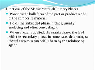 Functions of the Matrix Material(Primary Phase)
 Provides the bulk form of the part or product made
of the composite material
 Holds the imbedded phase in place, usually
enclosing and often concealing it
 When a load is applied, the matrix shares the load
with the secondary phase, in some cases deforming so
that the stress is essentially born by the reinforcing
agent
 