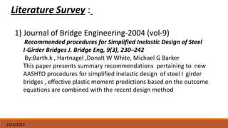 13/3/2015
1) Journal of Bridge Engineering-2004 (vol-9)
Recommended procedures for Simplified Inelastic Design of Steel
I-Girder Bridges J. Bridge Eng, 9(3), 230–242
By:Barth.k , Hartnagel ,Donalt W White, Michael G Barker
This paper presents summary recommendations pertaining to new
AASHTO procedures for simplified inelastic design of steel I girder
bridges , effective plastic moment predictions based on the outcome
equations are combined with the recent design method
 
