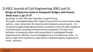 13/3/2015
2) KSCE Journal of Civil Engineering-2001 (vol-5)
Design of Transverse Joints In Composite Bridges with Precast
Decks Issue 1, pp 17-27
By:Chang- Su Shim PhD, Kyu-Yong Choi ,Sung-Pil Chang
This paper investigated about the 2 types of connection for precast deck bridge
systems , shear connection & transverse joints between precast panels . It is
necessary to apply longitudinal prestress to prevent crack and water leakage to
transverse joints, assuming full prestressing is proposed. The long term
behaviour of composite beam with precast deck is investigated through
experiments for 430 days. From investigations loss of compressive stress at
joints is high and it should be a major factor in determining the magnitude of
initial prestress
 