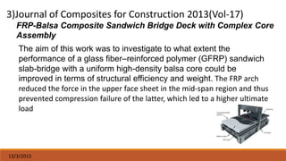 13/3/2015
FRP-Balsa Composite Sandwich Bridge Deck with Complex Core
Assembly
The aim of this work was to investigate to what extent the
performance of a glass fiber–reinforced polymer (GFRP) sandwich
slab-bridge with a uniform high-density balsa core could be
improved in terms of structural efficiency and weight. The FRP arch
reduced the force in the upper face sheet in the mid-span region and thus
prevented compression failure of the latter, which led to a higher ultimate
load
 