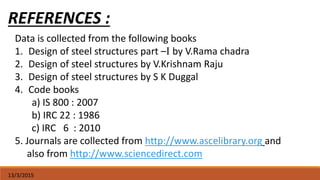 13/3/2015
REFERENCES :
Data is collected from the following books
1. Design of steel structures part –I by V.Rama chadra
2. Design of steel structures by V.Krishnam Raju
3. Design of steel structures by S K Duggal
4. Code books
a) IS 800 : 2007
b) IRC 22 : 1986
c) IRC 6 : 2010
5. Journals are collected from http://www.ascelibrary.org and
also from http://www.sciencedirect.com
 