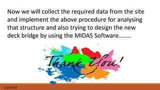 11/3/2015
Now we will collect the required data from the site
and implement the above procedure for analysing
that structure and also trying to design the new
deck bridge by using the MIDAS Software……..
 
