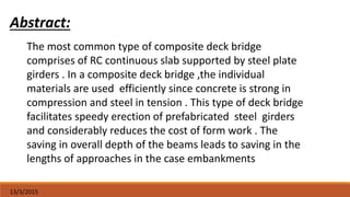 13/3/2015
Abstract:
The most common type of composite deck bridge
comprises of RC continuous slab supported by steel plate
girders . In a composite deck bridge ,the individual
materials are used efficiently since concrete is strong in
compression and steel in tension . This type of deck bridge
facilitates speedy erection of prefabricated steel girders
and considerably reduces the cost of form work . The
saving in overall depth of the beams leads to saving in the
lengths of approaches in the case embankments
 