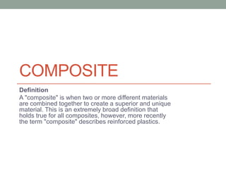 COMPOSITE
Definition
A "composite" is when two or more different materials
are combined together to create a superior and unique
material. This is an extremely broad definition that
holds true for all composites, however, more recently
the term "composite" describes reinforced plastics.
 