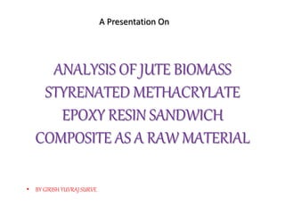 ANALYSIS OF JUTE BIOMASS
STYRENATED METHACRYLATE
EPOXY RESIN SANDWICH
COMPOSITE AS A RAW MATERIAL
A Presentation On
• BY GIRISH YUVRAJ SURVE
 