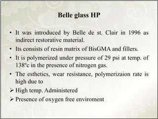 Belle glass HP
• It was introduced by Belle de st. Clair in 1996 as
indirect restorative material.
• Its consists of resin matrix of BisGMA and fillers.
• It is polymerized under pressure of 29 psi at temp. of
138ºc in the presence of nitrogen gas.
• The esthetics, wear resistance, polymerizaion rate is
high due to
 High temp. Administered
 Presence of oxygen free enviroment
 