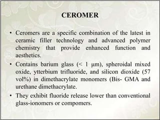 CEROMER
• Ceromers are a specific combination of the latest in
ceramic filler technology and advanced polymer
chemistry that provide enhanced function and
aesthetics.
• Contains barium glass (< 1 μm), spheroidal mixed
oxide, ytterbium trifluoride, and silicon dioxide (57
vol%) in dimethacrylate monomers (Bis- GMA and
urethane dimethacrylate.
• They exhibit fluoride release lower than conventional
glass-ionomers or compomers.
 