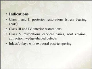 • Indications
• Class I and II posterior restorations (stress bearing
areas)
• Class III and IV anterior restorations
• Class V restorations cervical caries, root erosion,
abfraction, wedge-shaped defects
• Inlays/onlays with extraoral post-tempering
 