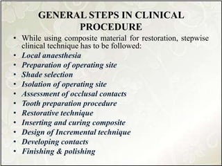 GENERAL STEPS IN CLINICAL
PROCEDURE
• While using composite material for restoration, stepwise
clinical technique has to be followed:
• Local anaesthesia
• Preparation of operating site
• Shade selection
• Isolation of operating site
• Assessment of occlusal contacts
• Tooth preparation procedure
• Restorative technique
• Inserting and curing composite
• Design of Incremental technique
• Developing contacts
• Finishing & polishing
 