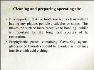 Cleaning and preparing operating site
• It is important that the tooth surface is clean without
having any plaque, pellicle , calculus or stains. This
makes the surface more receptive to bonding , which
is important for the long term success of he
restoration.
• Prophylactic pastes containing flavouring agents,
glycerine or fluorides should be avoided as they may
interfere with acid etching.
 