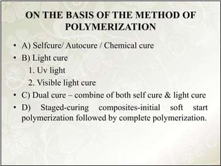 ON THE BASIS OF THE METHOD OF
POLYMERIZATION
• A) Selfcure/ Autocure / Chemical cure
• B) Light cure
1. Uv light
2. Visible light cure
• C) Dual cure – combine of both self cure & light cure
• D) Staged-curing composites-initial soft start
polymerization followed by complete polymerization.
 