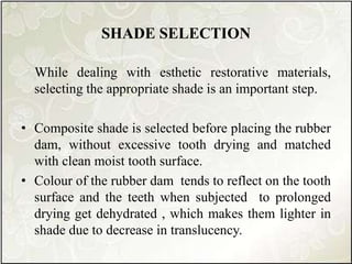 SHADE SELECTION
While dealing with esthetic restorative materials,
selecting the appropriate shade is an important step.
• Composite shade is selected before placing the rubber
dam, without excessive tooth drying and matched
with clean moist tooth surface.
• Colour of the rubber dam tends to reflect on the tooth
surface and the teeth when subjected to prolonged
drying get dehydrated , which makes them lighter in
shade due to decrease in translucency.
 