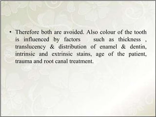• Therefore both are avoided. Also colour of the tooth
is influenced by factors such as thickness ,
translucency & distribution of enamel & dentin,
intrinsic and extrinsic stains, age of the patient,
trauma and root canal treatment.
 
