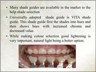 • Many shade guides are available in the market to the
help shade selection
• Universally adopted shade guide is VITA shade
guide. This shade guide first the shades into hues and
then shows hues with increased chroma and
decreased value.
• While making colour selection good lightening is
very important, natural light being a better option.
 