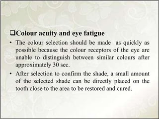 Colour acuity and eye fatigue
• The colour selection should be made as quickly as
possible because the colour receptors of the eye are
unable to distinguish between similar colours after
approximately 30 sec.
• After selection to confirm the shade, a small amount
of the selected shade can be directly placed on the
tooth close to the area to be restored and cured.
 