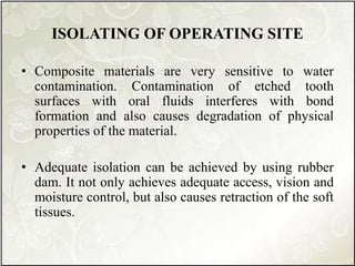 ISOLATING OF OPERATING SITE
• Composite materials are very sensitive to water
contamination. Contamination of etched tooth
surfaces with oral fluids interferes with bond
formation and also causes degradation of physical
properties of the material.
• Adequate isolation can be achieved by using rubber
dam. It not only achieves adequate access, vision and
moisture control, but also causes retraction of the soft
tissues.
 