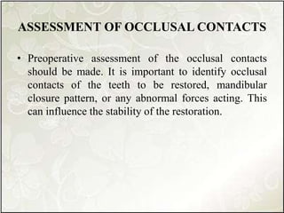 ASSESSMENT OF OCCLUSAL CONTACTS
• Preoperative assessment of the occlusal contacts
should be made. It is important to identify occlusal
contacts of the teeth to be restored, mandibular
closure pattern, or any abnormal forces acting. This
can influence the stability of the restoration.
 