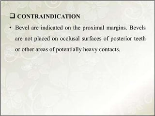  CONTRAINDICATION
• Bevel are indicated on the proximal margins. Bevels
are not placed on occlusal surfaces of posterior teeth
or other areas of potentially heavy contacts.
 