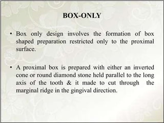 BOX-ONLY
• Box only design involves the formation of box
shaped preparation restricted only to the proximal
surface.
• A proximal box is prepared with either an inverted
cone or round diamond stone held parallel to the long
axis of the tooth & it made to cut through the
marginal ridge in the gingival direction.
 
